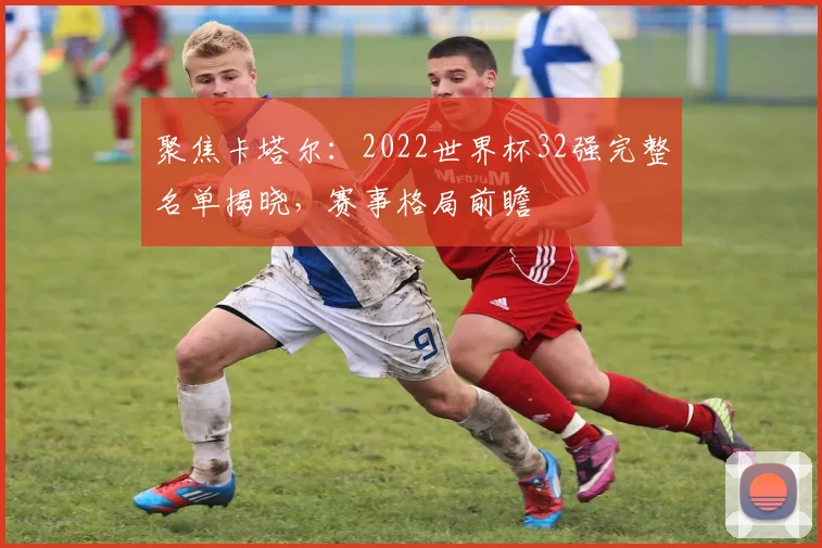 聚焦卡塔尔：2022世界杯32强完整名单揭晓，赛事格局前瞻