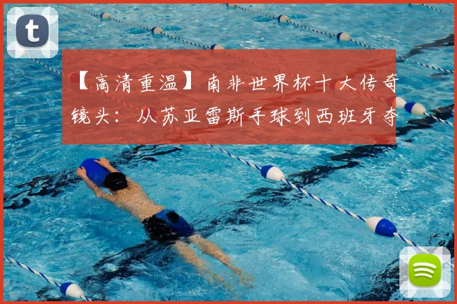 【高清重温】南非世界杯十大传奇镜头：从苏亚雷斯手球到西班牙夺冠