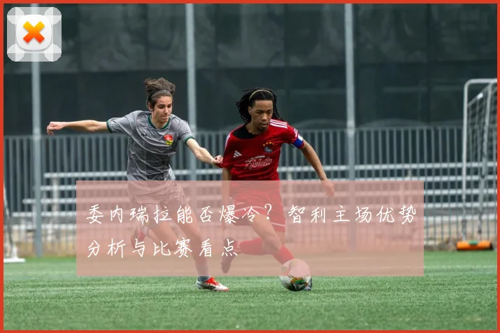委内瑞拉能否爆冷？智利主场优势分析与比赛看点