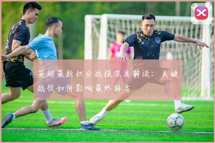 英超最新积分战报深度解读:关键战役如何影响最终排名