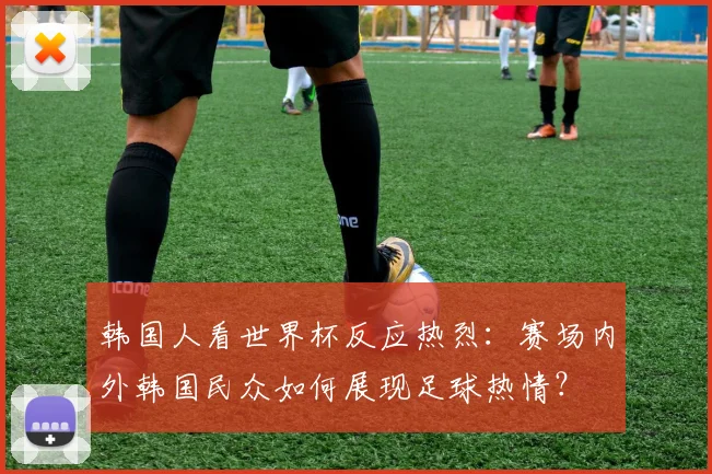 韩国人看世界杯反应热烈:赛场内外韩国民众如何展现足球热情?