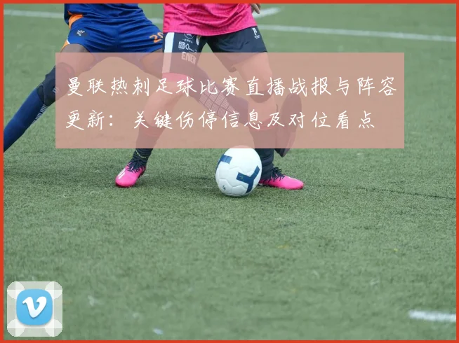 曼联热刺足球比赛直播战报与阵容更新：关键伤停信息及对位看点