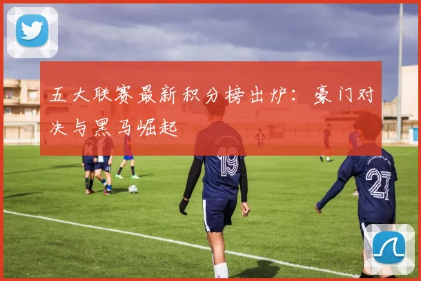 五大联赛最新积分榜出炉：豪门对决与黑马崛起