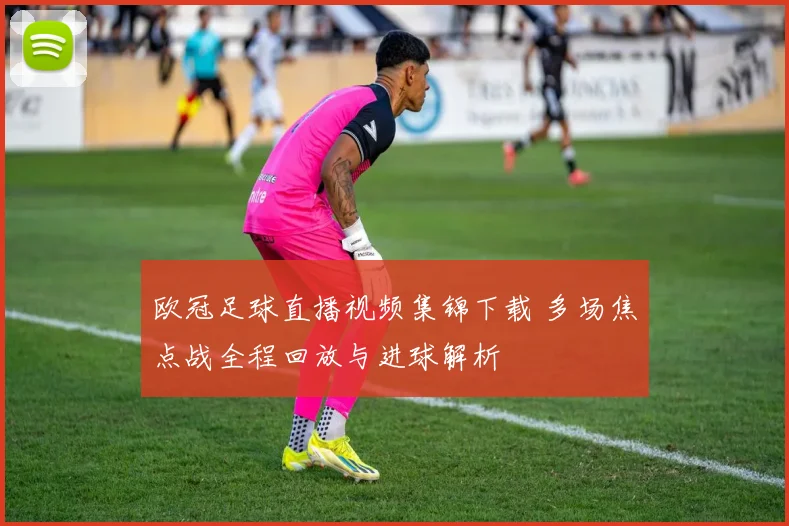 欧冠足球直播视频集锦下载 多场焦点战全程回放与进球解析