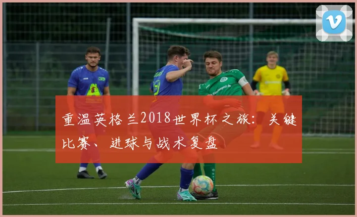 重温英格兰2018世界杯之旅：关键比赛、进球与战术复盘