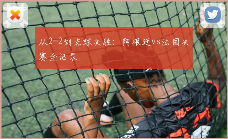 从2-2到点球决胜：阿根廷vs法国决赛全记录