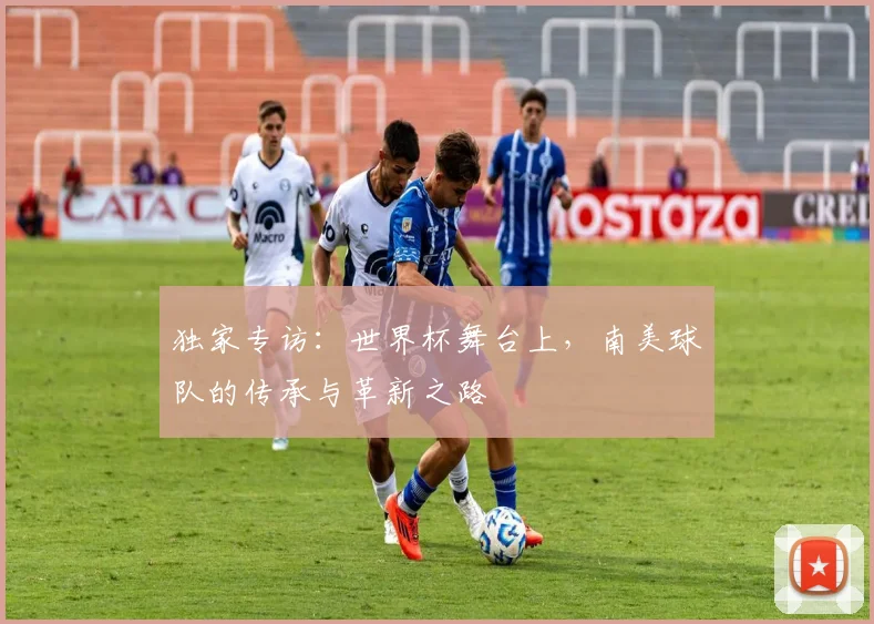 独家专访：世界杯舞台上，南美球队的传承与革新之路