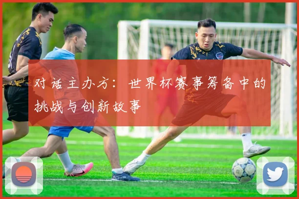 对话主办方：世界杯赛事筹备中的挑战与创新故事