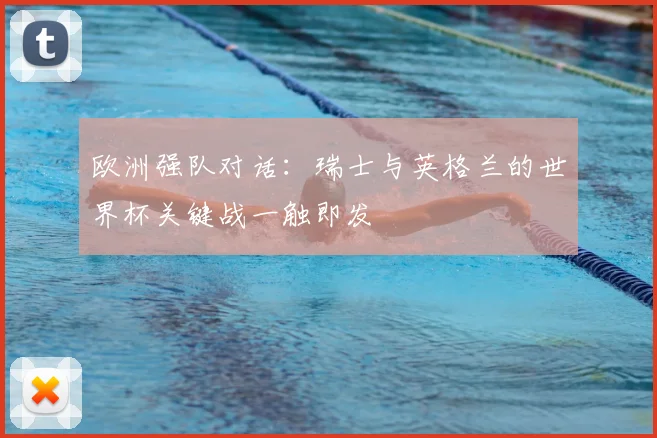 欧洲强队对话：瑞士与英格兰的世界杯关键战一触即发