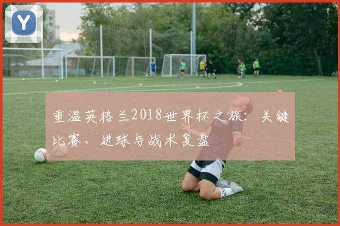 重温英格兰2018世界杯之旅：关键比赛、进球与战术复盘