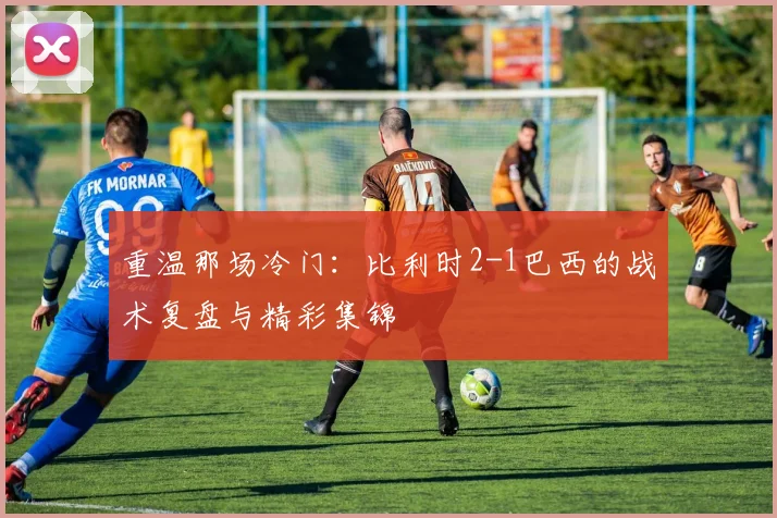 重温那场冷门：比利时2-1巴西的战术复盘与精彩集锦
