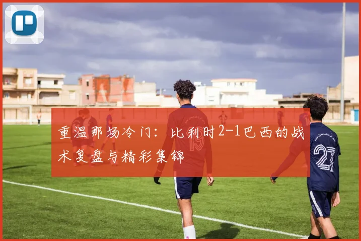 重温那场冷门:比利时2-1巴西的战术复盘与精彩集锦