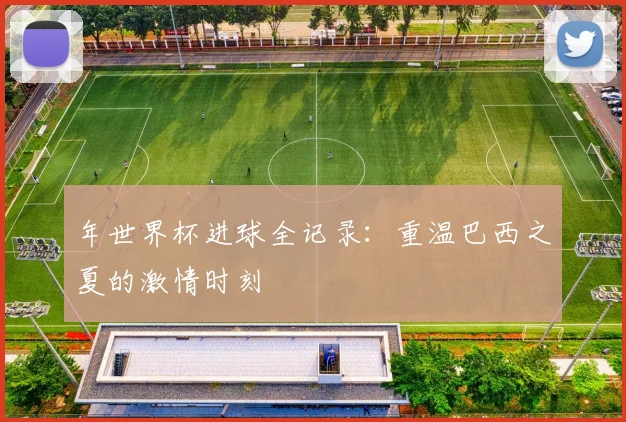 年世界杯进球全记录：重温巴西之夏的激情时刻
