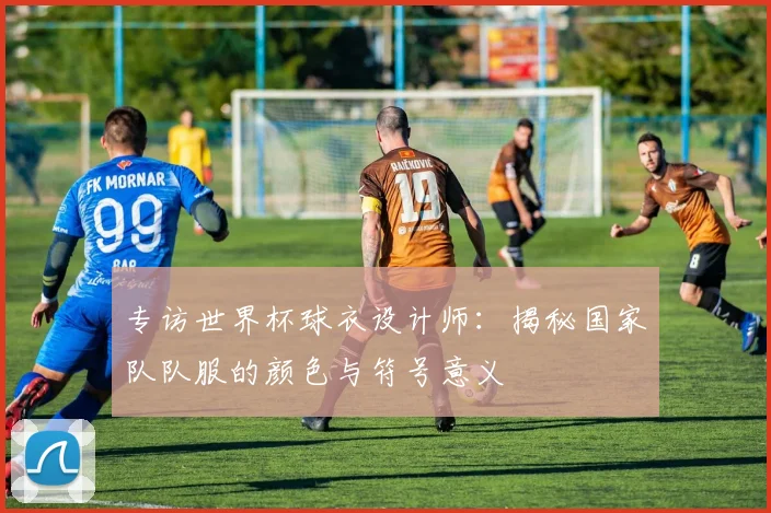 专访世界杯球衣设计师：揭秘国家队队服的颜色与符号意义